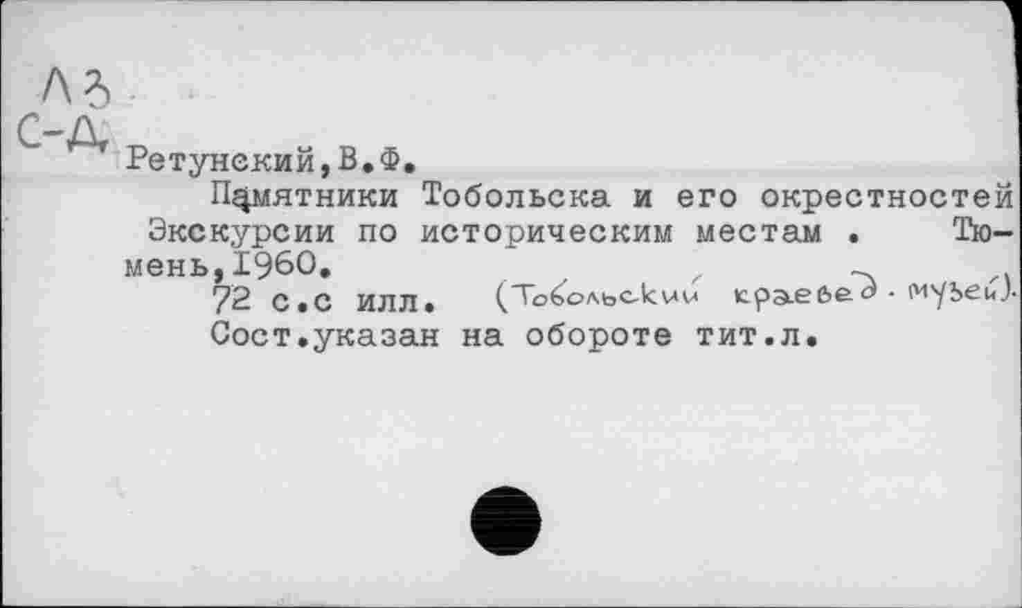 ﻿Ретунекий,В.Ф.
Памятники Тобольска и его окрестностей Экскурсии по историческим местам . Тюмень, I960.	z	_
72 С.с ИЛЛ*	(Топольокw (сра-Єбе^- муЬЄйЛ
Сост,указан на обороте тит.л.